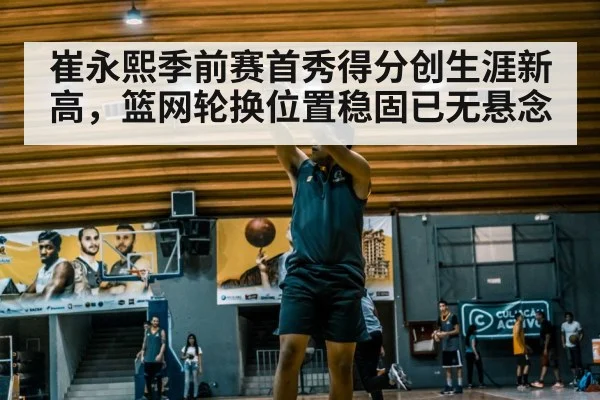 崔永熙季前赛首秀得分创生涯新高，篮网轮换位置稳固已无悬念